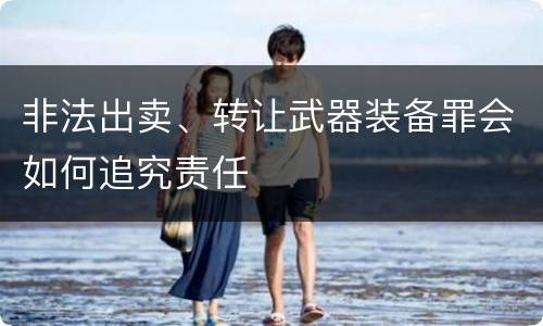 非法出卖、转让武器装备罪会如何追究责任