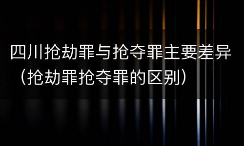 四川抢劫罪与抢夺罪主要差异（抢劫罪抢夺罪的区别）