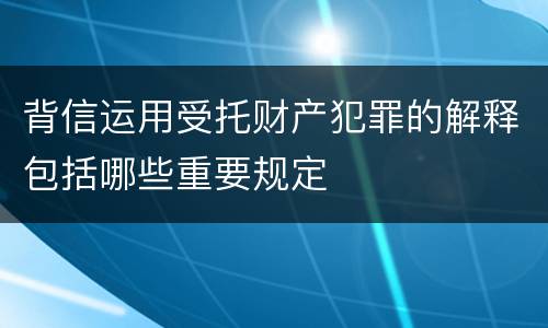 背信运用受托财产犯罪的解释包括哪些重要规定