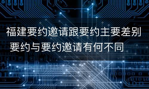 福建要约邀请跟要约主要差别 要约与要约邀请有何不同