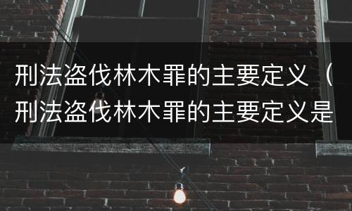 刑法盗伐林木罪的主要定义（刑法盗伐林木罪的主要定义是）