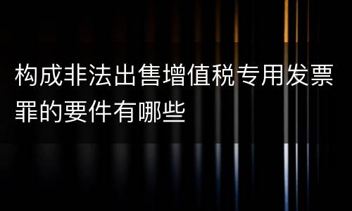 构成非法出售增值税专用发票罪的要件有哪些