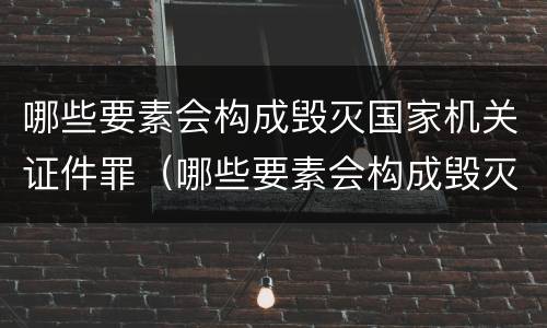 哪些要素会构成毁灭国家机关证件罪（哪些要素会构成毁灭国家机关证件罪名）