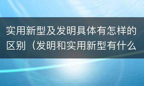 实用新型及发明具体有怎样的区别（发明和实用新型有什么区别）
