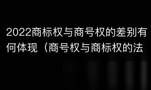 2022商标权与商号权的差别有何体现（商号权与商标权的法律冲突与解决）