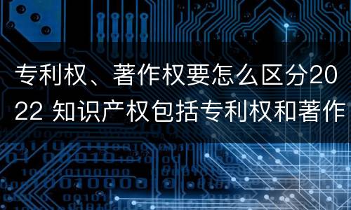 专利权、著作权要怎么区分2022 知识产权包括专利权和著作权吗