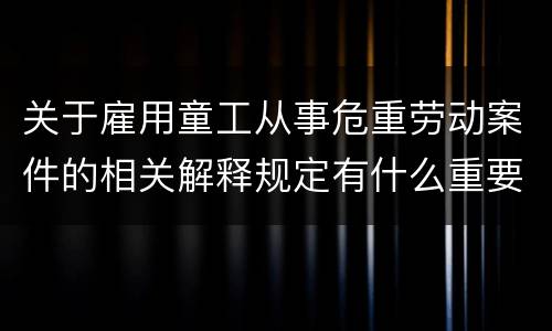 关于雇用童工从事危重劳动案件的相关解释规定有什么重要内容