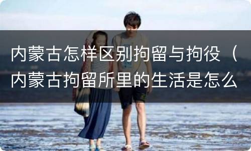 内蒙古怎样区别拘留与拘役（内蒙古拘留所里的生活是怎么样的）