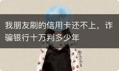 我朋友刷的信用卡还不上，诈骗银行十万判多少年