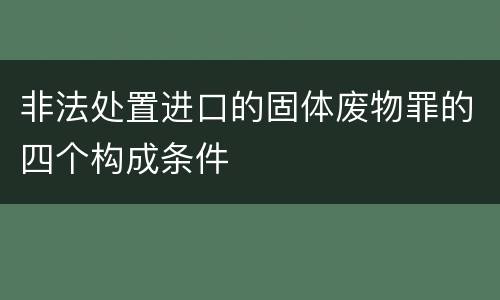 非法处置进口的固体废物罪的四个构成条件