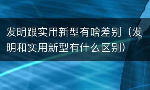 发明跟实用新型有啥差别（发明和实用新型有什么区别）