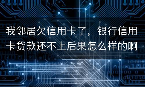 我邻居欠信用卡了，银行信用卡贷款还不上后果怎么样的啊
