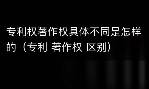 专利权著作权具体不同是怎样的（专利 著作权 区别）