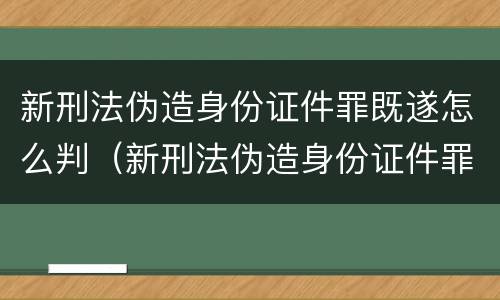新刑法伪造身份证件罪既遂怎么判（新刑法伪造身份证件罪既遂怎么判刑）