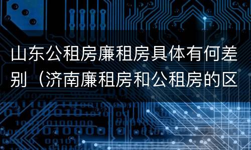 山东公租房廉租房具体有何差别（济南廉租房和公租房的区别）
