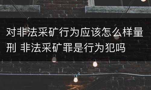 对非法采矿行为应该怎么样量刑 非法采矿罪是行为犯吗