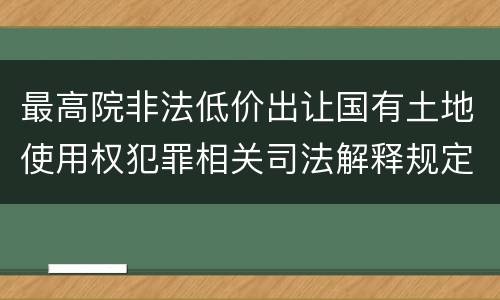 最高院非法低价出让国有土地使用权犯罪相关司法解释规定内容