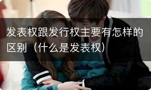 发表权跟发行权主要有怎样的区别（什么是发表权）