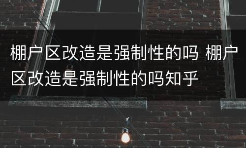 棚户区改造是强制性的吗 棚户区改造是强制性的吗知乎