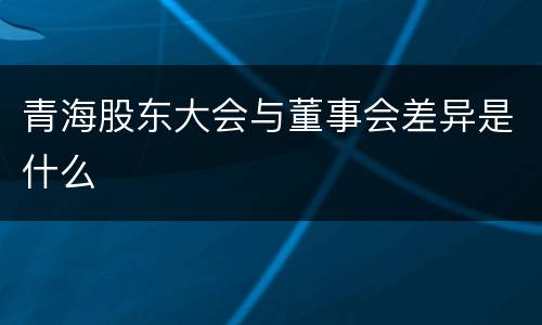 青海股东大会与董事会差异是什么