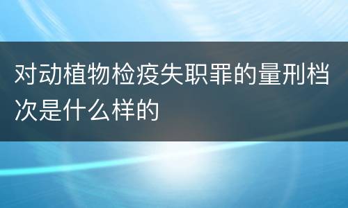 对动植物检疫失职罪的量刑档次是什么样的