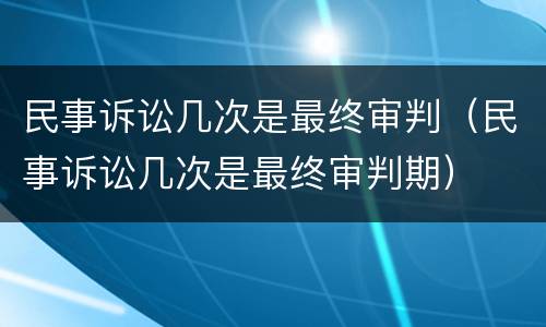 民事诉讼几次是最终审判（民事诉讼几次是最终审判期）