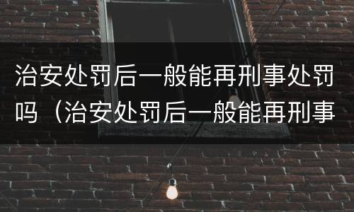 治安处罚后一般能再刑事处罚吗（治安处罚后一般能再刑事处罚吗多久）