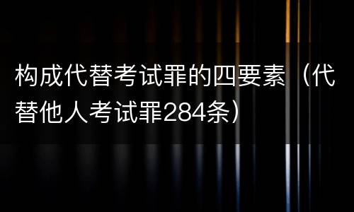 构成代替考试罪的四要素（代替他人考试罪284条）