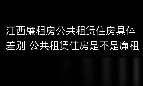 江西廉租房公共租赁住房具体差别 公共租赁住房是不是廉租房