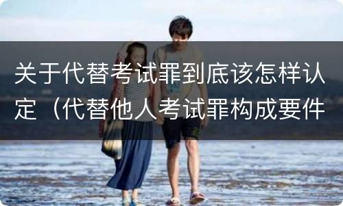 关于代替考试罪到底该怎样认定（代替他人考试罪构成要件有何规定）
