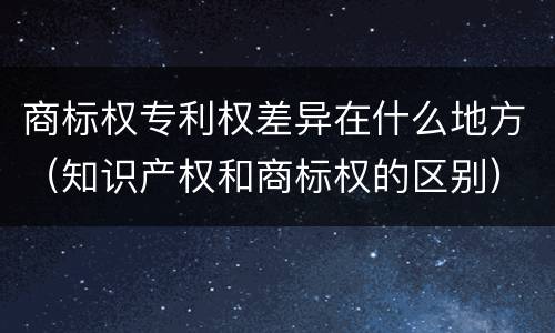 商标权专利权差异在什么地方（知识产权和商标权的区别）