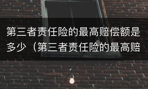第三者责任险的最高赔偿额是多少（第三者责任险的最高赔偿额是多少啊）