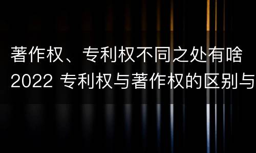 著作权、专利权不同之处有啥2022 专利权与著作权的区别与联系