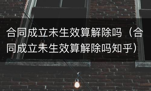 合同成立未生效算解除吗（合同成立未生效算解除吗知乎）