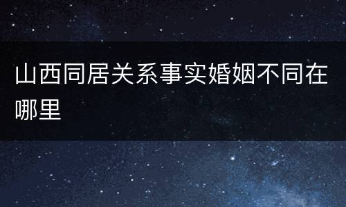 山西同居关系事实婚姻不同在哪里