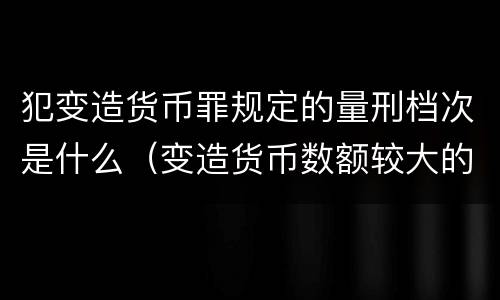 犯变造货币罪规定的量刑档次是什么（变造货币数额较大的处以下有期徒刑）