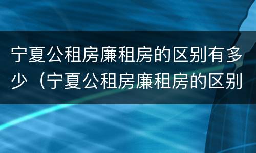 宁夏公租房廉租房的区别有多少（宁夏公租房廉租房的区别有多少个）
