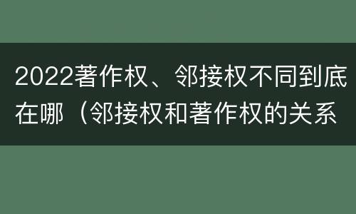 2022著作权、邻接权不同到底在哪（邻接权和著作权的关系是什么）