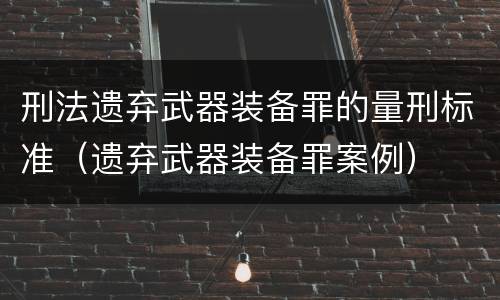 刑法遗弃武器装备罪的量刑标准（遗弃武器装备罪案例）