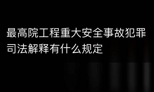 最高院工程重大安全事故犯罪司法解释有什么规定
