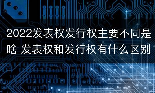 2022发表权发行权主要不同是啥 发表权和发行权有什么区别