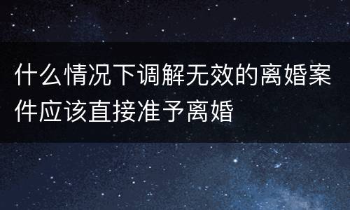 什么情况下调解无效的离婚案件应该直接准予离婚