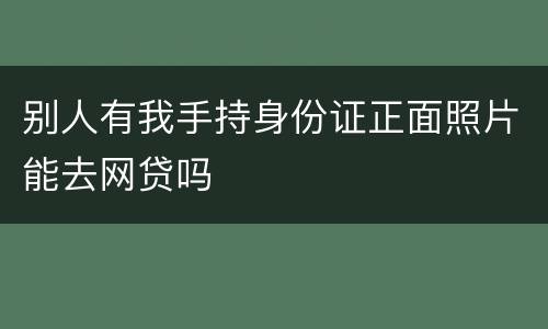 别人有我手持身份证正面照片能去网贷吗