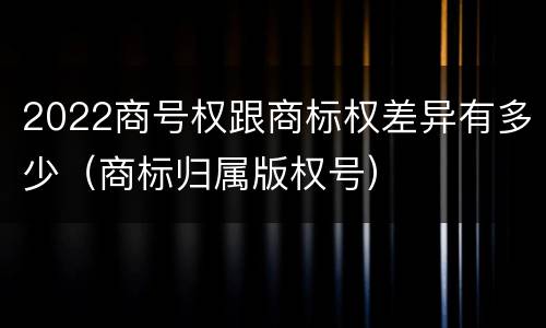2022商号权跟商标权差异有多少(商标归属版权号)