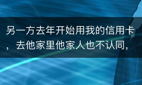 另一方去年开始用我的信用卡，去他家里他家人也不认同，请问我该怎样诉讼他