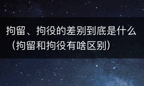 拘留、拘役的差别到底是什么（拘留和拘役有啥区别）