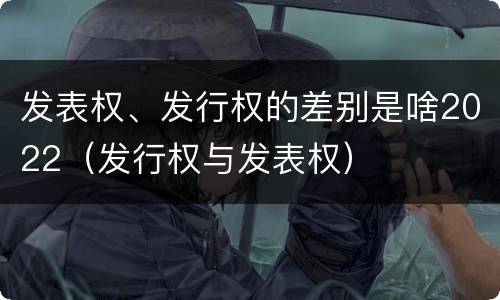 发表权、发行权的差别是啥2022（发行权与发表权）