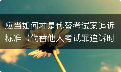 应当如何才是代替考试案追诉标准（代替他人考试罪追诉时效）