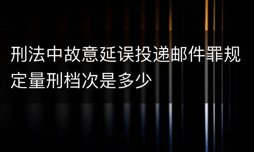 刑法中故意延误投递邮件罪规定量刑档次是多少