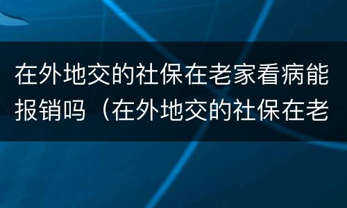 在外地交的社保在老家看病能报销吗（在外地交的社保在老家看病能报销吗多少钱）